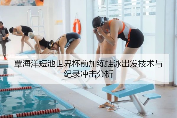 覃海洋短池世界杯前加练蛙泳出发技术与纪录冲击分析