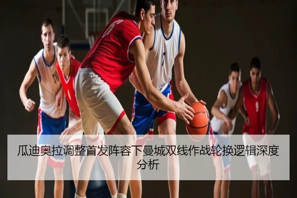 瓜迪奥拉调整首发阵容下曼城双线作战轮换逻辑深度分析