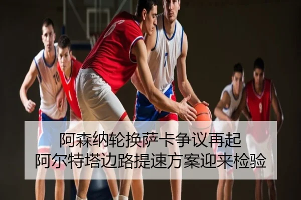 阿森纳轮换萨卡争议再起 阿尔特塔边路提速方案迎来检验