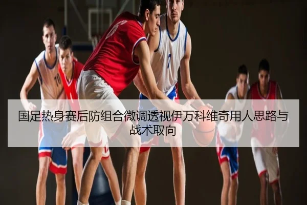 国足热身赛后防组合微调透视伊万科维奇用人思路与战术取向